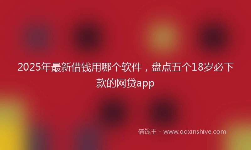 2025年最新借钱用哪个软件，盘点五个18岁必下款的网贷app