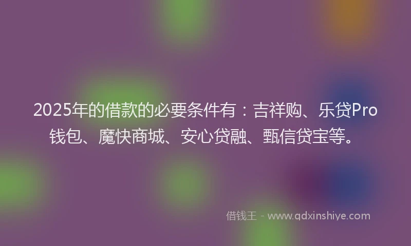 2025年的借款的必要条件有：吉祥购、乐贷Pro钱包、魔快商城、安心贷融、甄信贷宝等。
