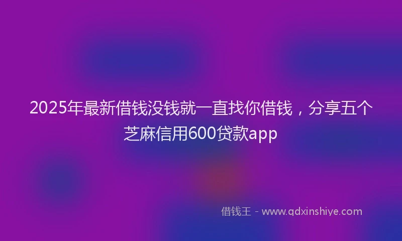 2025年最新借钱没钱就一直找你借钱，分享五个芝麻信用600贷款app