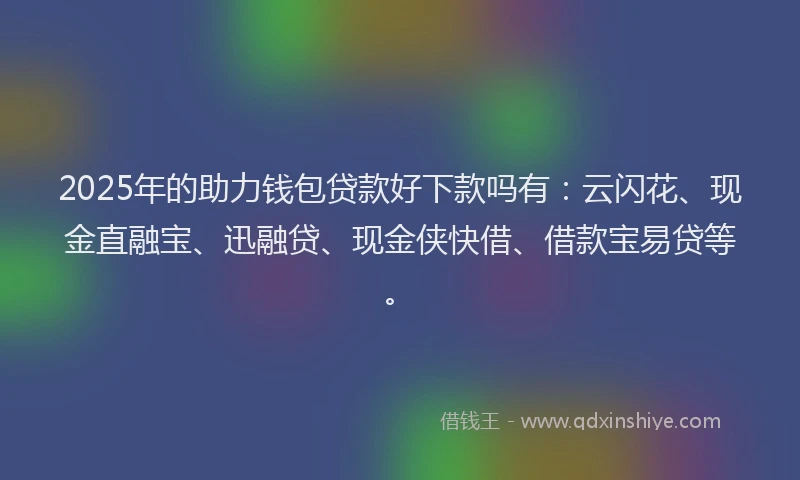 2025年的助力钱包贷款好下款吗有：云闪花、现金直融宝、迅融贷、现金侠快借、借款宝易贷等。