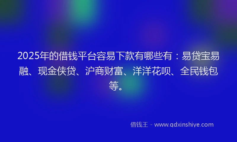 2025年的借钱平台容易下款有哪些有：易贷宝易融、现金侠贷、沪商财富、洋洋花呗、全民钱包等。