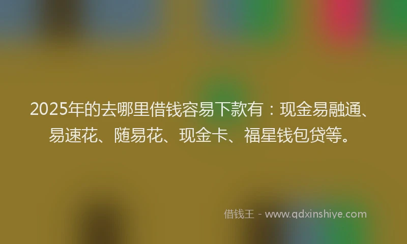 2025年的去哪里借钱容易下款有：现金易融通、易速花、随易花、现金卡、福星钱包贷等。