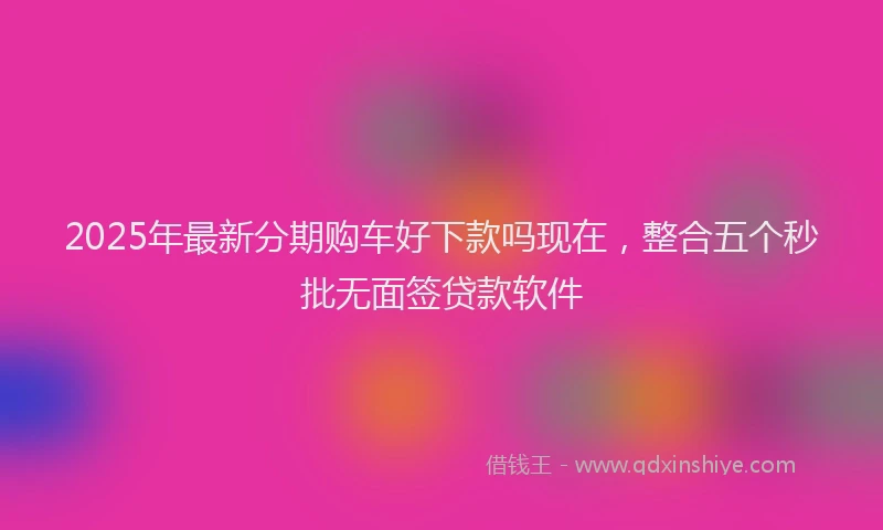 2025年最新分期购车好下款吗现在，整合五个秒批无面签贷款软件