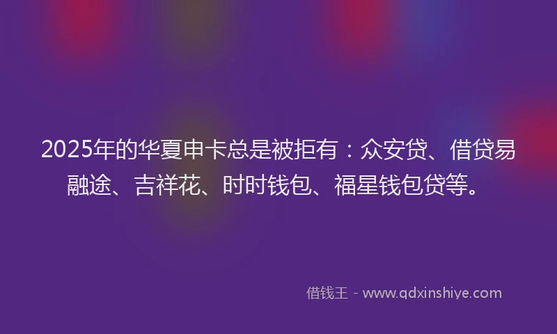 2025年的华夏申卡总是被拒有：众安贷、借贷易融途、吉祥花、时时钱包、福星钱包贷等。