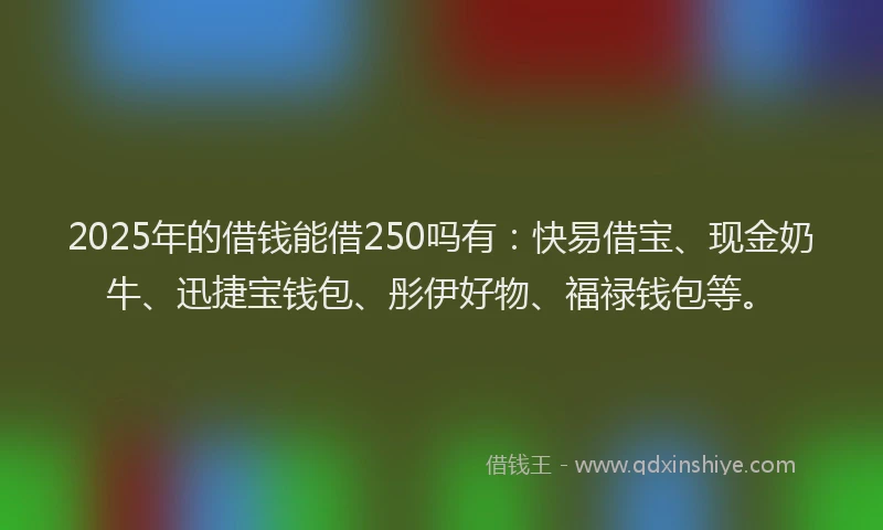 2025年的借钱能借250吗有：快易借宝、现金奶牛、迅捷宝钱包、彤伊好物、福禄钱包等。