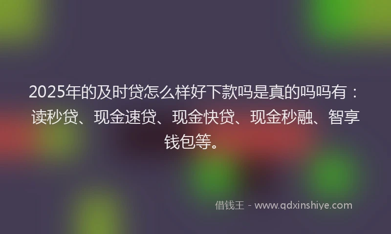 2025年的及时贷怎么样好下款吗是真的吗吗有：读秒贷、现金速贷、现金快贷、现金秒融、智享钱包等。