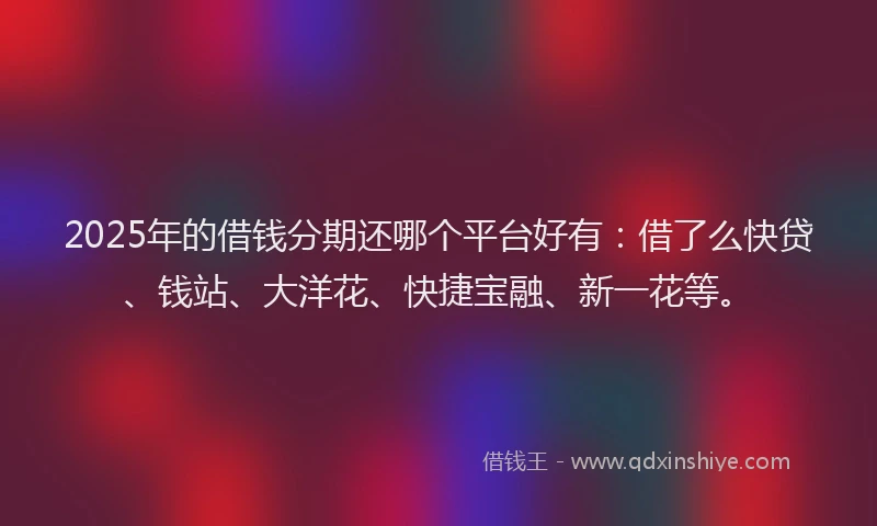 2025年的借钱分期还哪个平台好有：借了么快贷、钱站、大洋花、快捷宝融、新一花等。