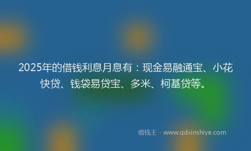 2025年的借钱利息月息有：现金易融通宝、小花快贷、钱袋易贷宝、多米、柯基贷等。