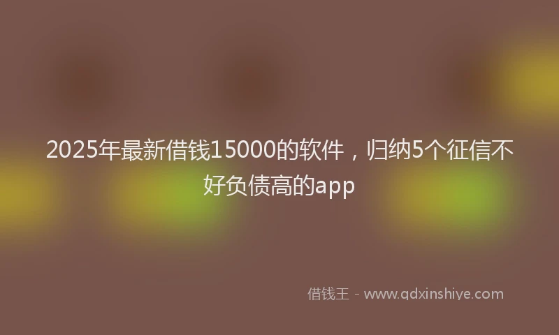2025年最新借钱15000的软件，归纳5个征信不好负债高的app