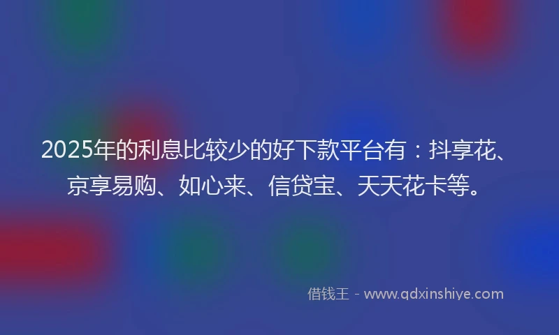 2025年的利息比较少的好下款平台有：抖享花、京享易购、如心来、信贷宝、天天花卡等。