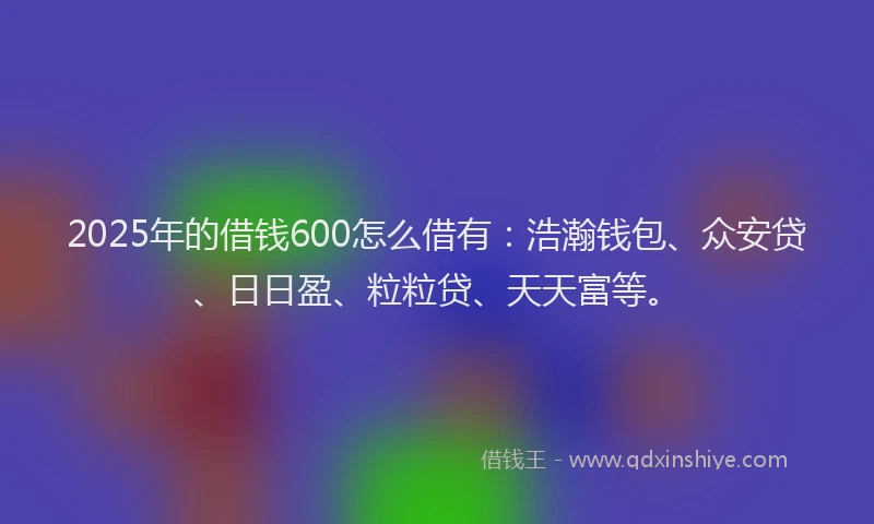 2025年的借钱600怎么借有：浩瀚钱包、众安贷、日日盈、粒粒贷、天天富等。
