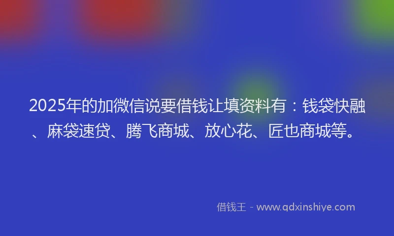 2025年的加微信说要借钱让填资料有：钱袋快融、麻袋速贷、腾飞商城、放心花、匠也商城等。