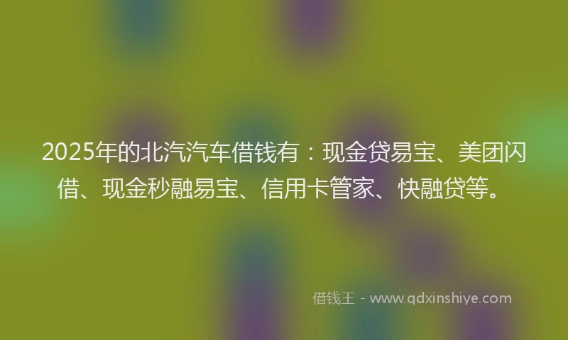 2025年的北汽汽车借钱有：现金贷易宝、美团闪借、现金秒融易宝、信用卡管家、快融贷等。
