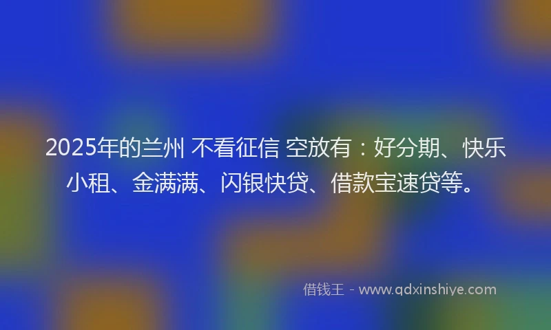 2025年的兰州 不看征信 空放有：好分期、快乐小租、金满满、闪银快贷、借款宝速贷等。