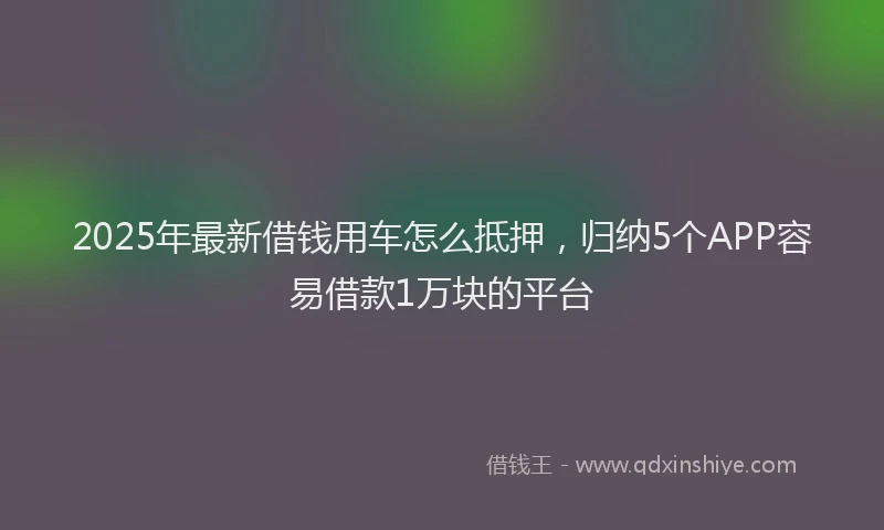 2025年最新借钱用车怎么抵押，归纳5个APP容易借款1万块的平台