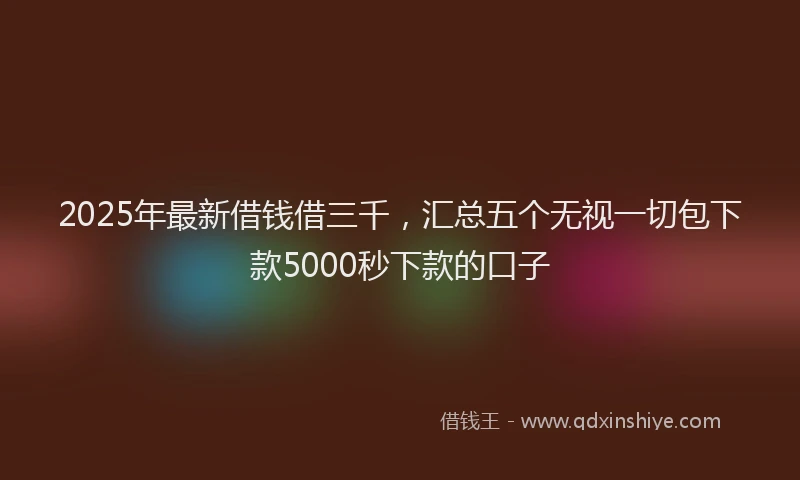 2025年最新借钱借三千，汇总五个无视一切包下款5000秒下款的口子
