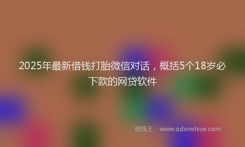 2025年最新借钱打胎微信对话，概括5个18岁必下款的网贷软件
