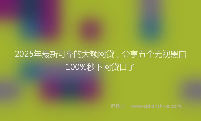 2025年最新可靠的大额网贷，分享五个无视黑白100%秒下网贷口子