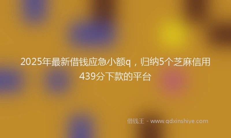 2025年最新借钱应急小额q，归纳5个芝麻信用439分下款的平台