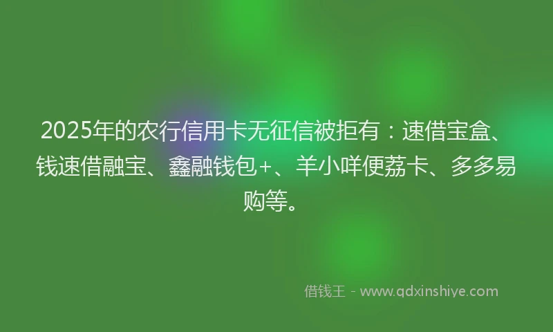 2025年的农行信用卡无征信被拒有：速借宝盒、钱速借融宝、鑫融钱包+、羊小咩便荔卡、多多易购等。