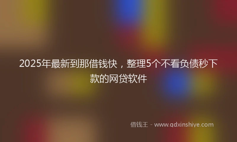 2025年最新到那借钱快，整理5个不看负债秒下款的网贷软件