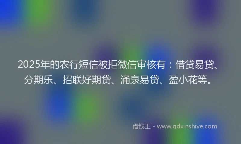 2025年的农行短信被拒微信审核有：借贷易贷、分期乐、招联好期贷、涌泉易贷、盈小花等。