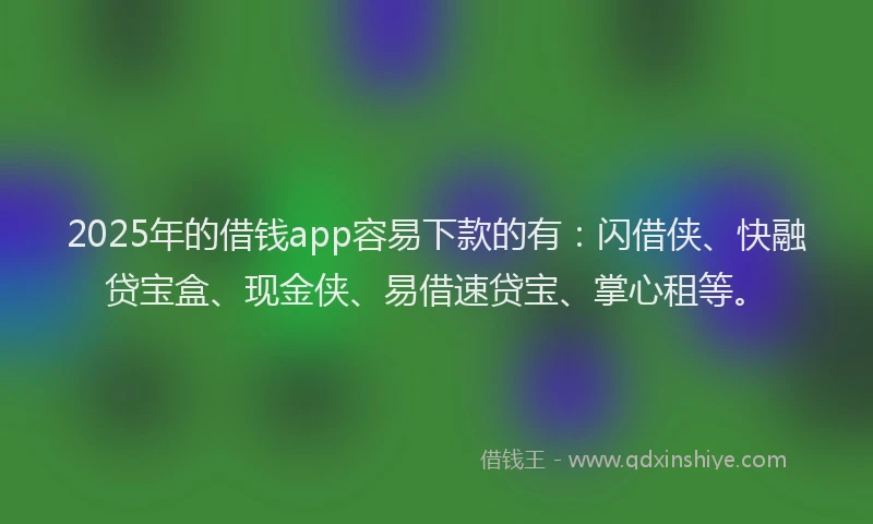 2025年的借钱app容易下款的有：闪借侠、快融贷宝盒、现金侠、易借速贷宝、掌心租等。