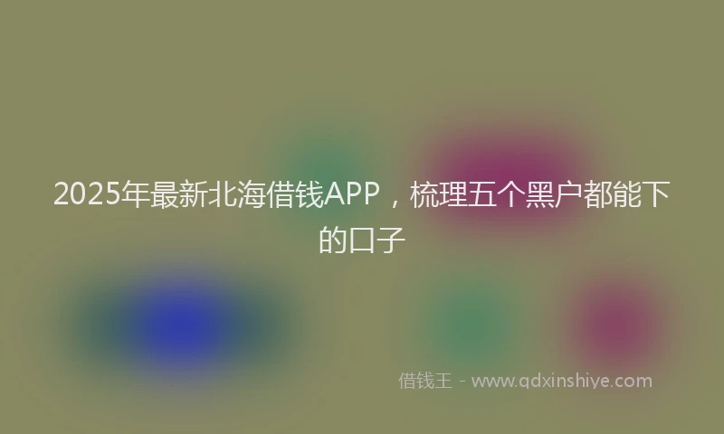 2025年最新北海借钱APP，梳理五个黑户都能下的口子