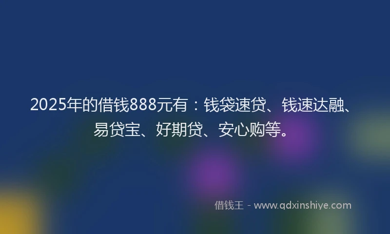 2025年的借钱888元有：钱袋速贷、钱速达融、易贷宝、好期贷、安心购等。