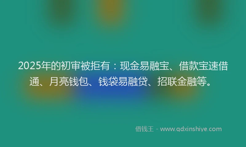 2025年的初审被拒有：现金易融宝、借款宝速借通、月亮钱包、钱袋易融贷、招联金融等。