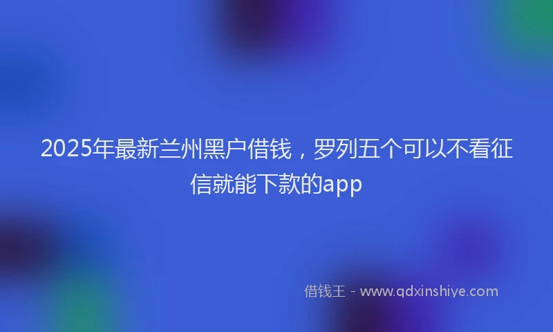 2025年最新兰州黑户借钱，罗列五个可以不看征信就能下款的app