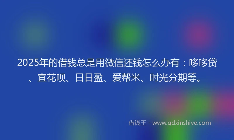 2025年的借钱总是用微信还钱怎么办有：哆哆贷、宜花呗、日日盈、爱帮米、时光分期等。