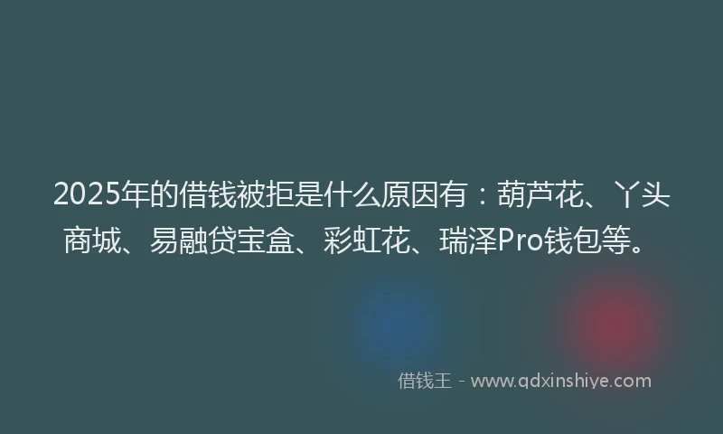 2025年的借钱被拒是什么原因有：葫芦花、丫头商城、易融贷宝盒、彩虹花、瑞泽Pro钱包等。