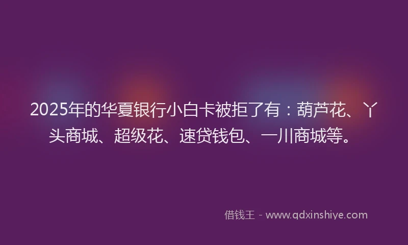 2025年的华夏银行小白卡被拒了有：葫芦花、丫头商城、超级花、速贷钱包、一川商城等。