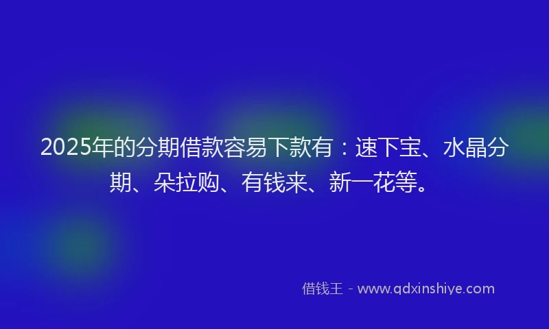 2025年的分期借款容易下款有：速下宝、水晶分期、朵拉购、有钱来、新一花等。
