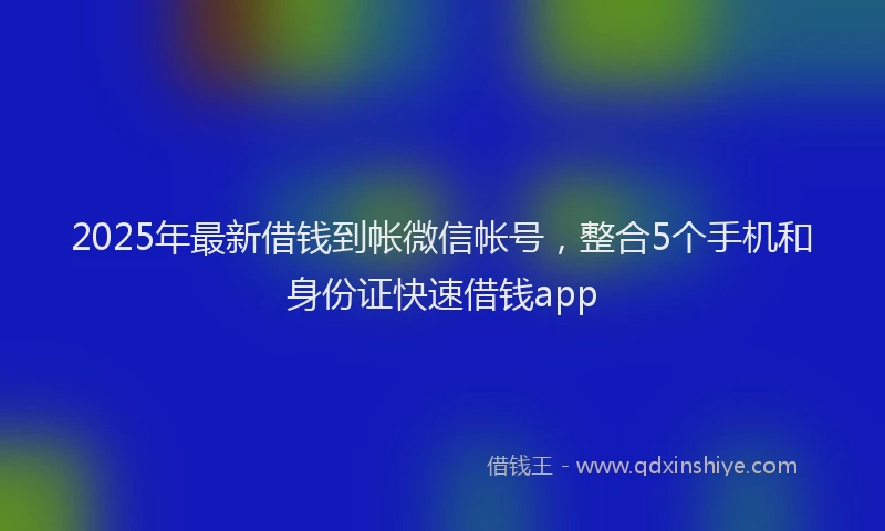 2025年最新借钱到帐微信帐号，整合5个手机和身份证快速借钱app