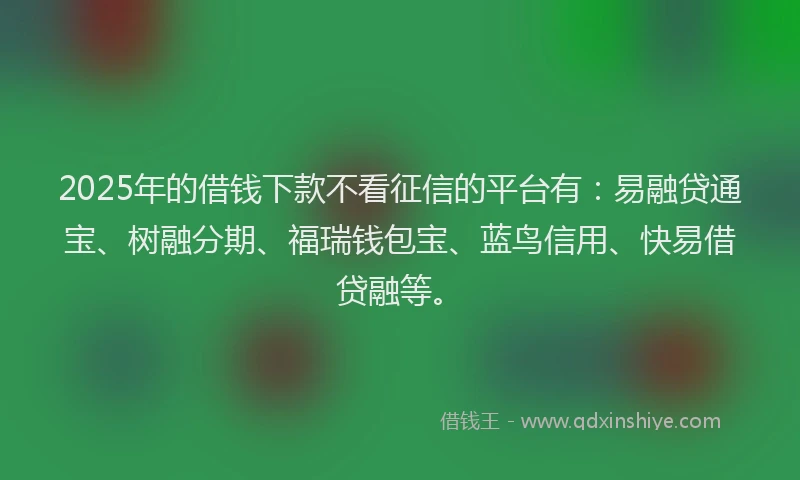 2025年的借钱下款不看征信的平台有：易融贷通宝、树融分期、福瑞钱包宝、蓝鸟信用、快易借贷融等。