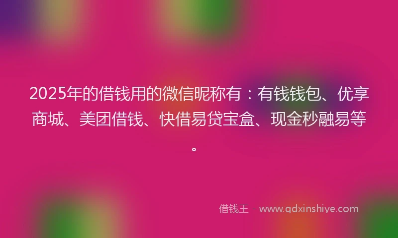 2025年的借钱用的微信昵称有：有钱钱包、优享商城、美团借钱、快借易贷宝盒、现金秒融易等。