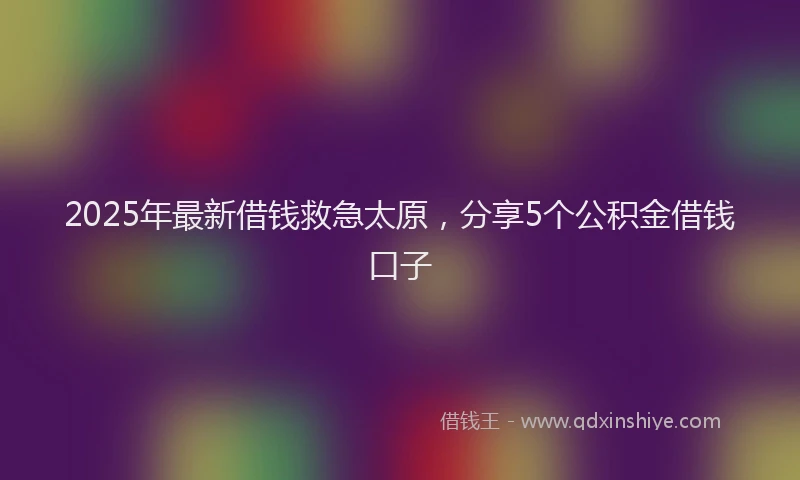 2025年最新借钱救急太原，分享5个公积金借钱口子