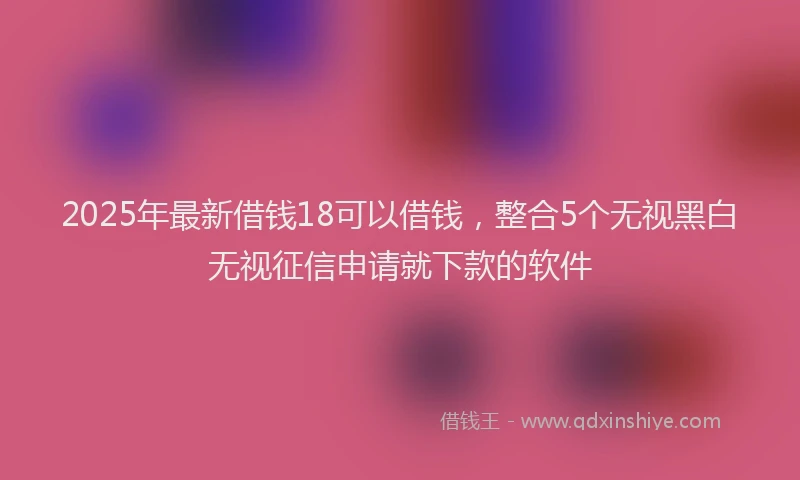 2025年最新借钱18可以借钱，整合5个无视黑白无视征信申请就下款的软件