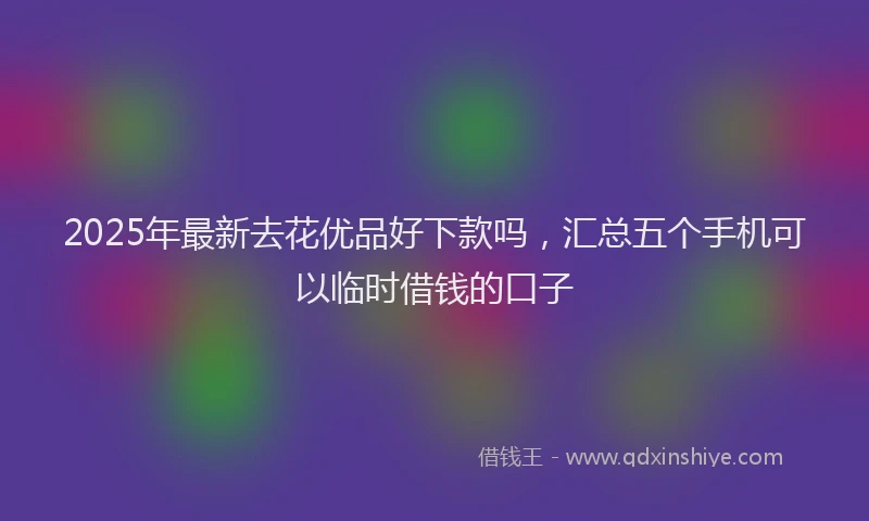 2025年最新去花优品好下款吗，汇总五个手机可以临时借钱的口子