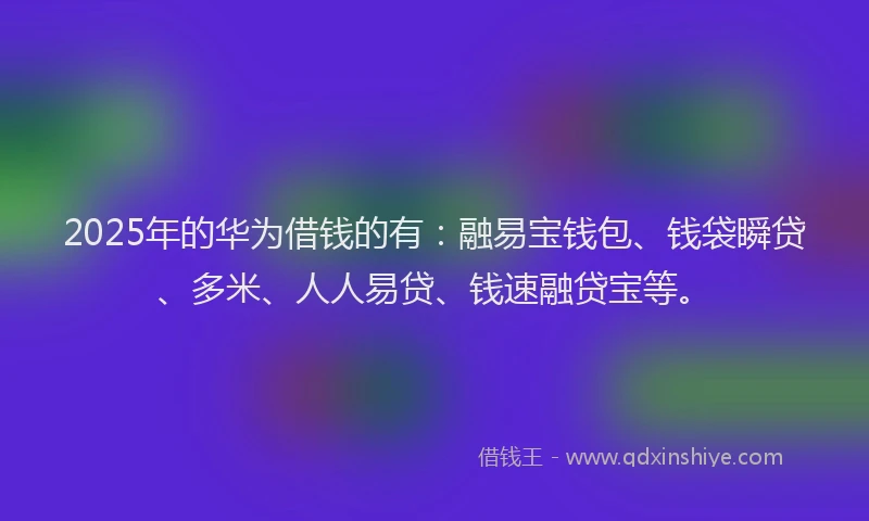 2025年的华为借钱的有：融易宝钱包、钱袋瞬贷、多米、人人易贷、钱速融贷宝等。