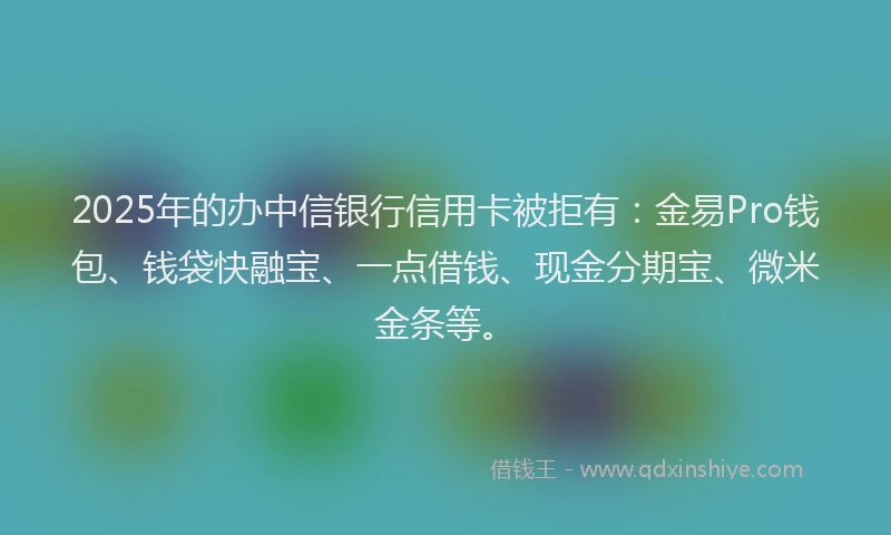 2025年的办中信银行信用卡被拒有：金易Pro钱包、钱袋快融宝、一点借钱、现金分期宝、微米金条等。