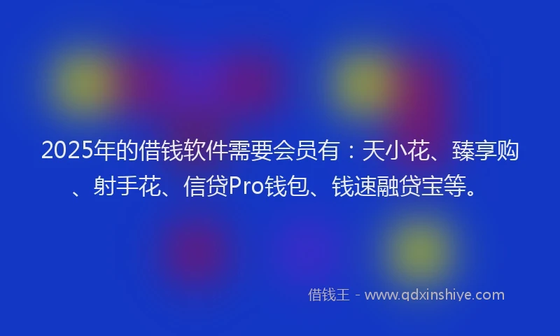 2025年的借钱软件需要会员有：天小花、臻享购、射手花、信贷Pro钱包、钱速融贷宝等。