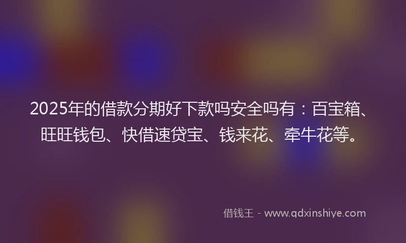 2025年的借款分期好下款吗安全吗有：百宝箱、旺旺钱包、快借速贷宝、钱来花、牵牛花等。