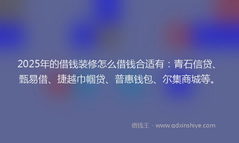 2025年的借钱装修怎么借钱合适有:青石信贷、甄易借、捷越巾帼贷、普惠钱包、尔集商城等。