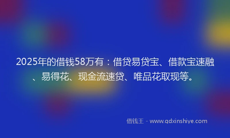 2025年的借钱58万有：借贷易贷宝、借款宝速融、易得花、现金流速贷、唯品花取现等。