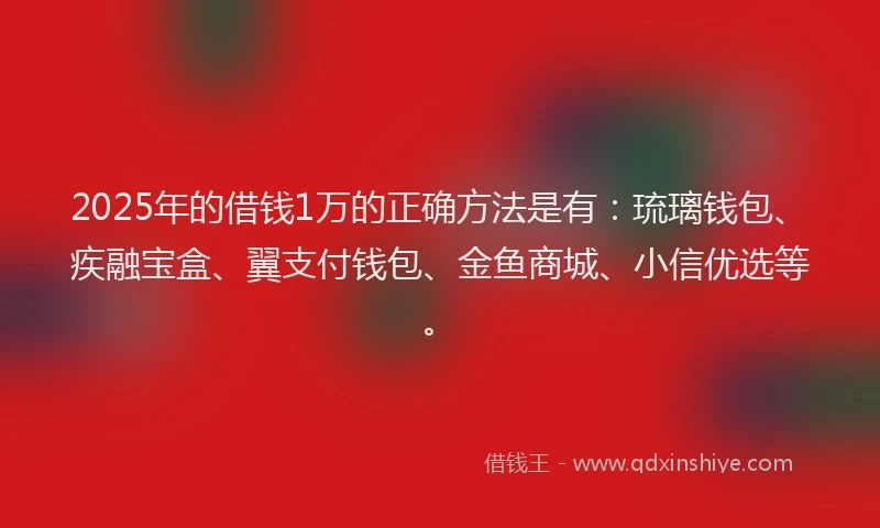2025年的借钱1万的正确方法是有：琉璃钱包、疾融宝盒、翼支付钱包、金鱼商城、小信优选等。