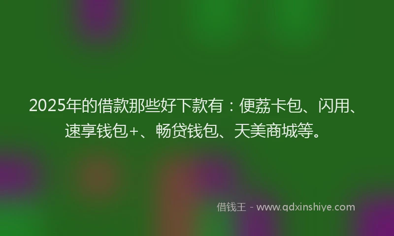 2025年的借款那些好下款有：便荔卡包、闪用、速享钱包+、畅贷钱包、天美商城等。