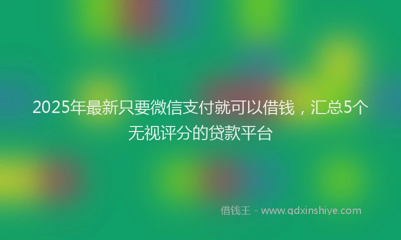 2025年最新只要微信支付就可以借钱，汇总5个无视评分的贷款平台